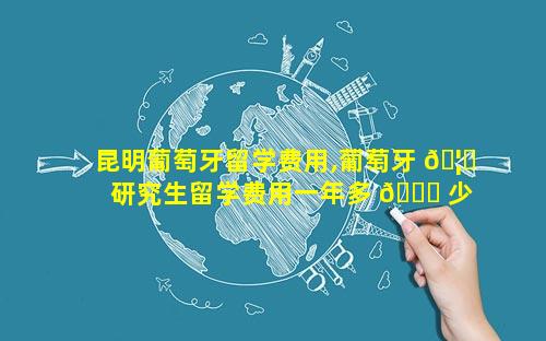 昆明葡萄牙留学费用,葡萄牙 🦄 研究生留学费用一年多 🐕 少人民币